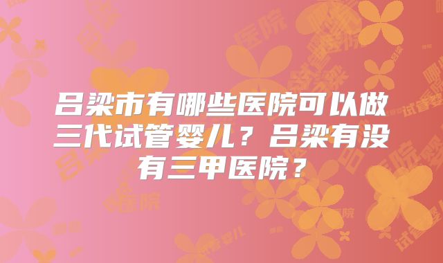 吕梁市有哪些医院可以做三代试管婴儿?吕梁有没有三甲医院?