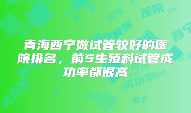青海西宁做试管较好的医院排名,前5生殖科试管成功率都很高