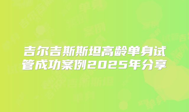 吉尔吉斯斯坦高龄单身试管成功案例2025年分享
