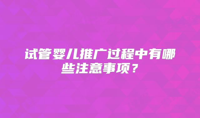 试管婴儿推广过程中有哪些注意事项？