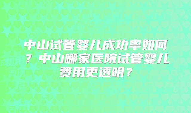 中山试管婴儿成功率如何?中山哪家医院试管婴儿费用更透明?