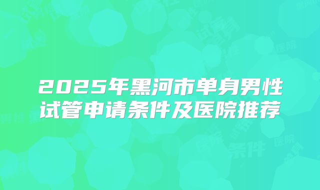 2025年黑河市单身男性试管申请条件及医院推荐