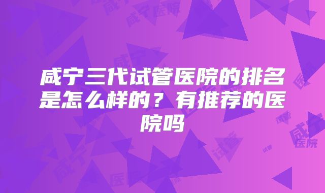 咸宁三代试管医院的排名是怎么样的?有推荐的医院吗