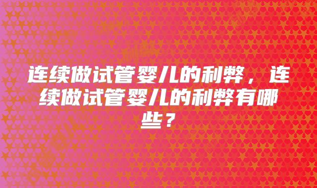 连续做试管婴儿的利弊，连续做试管婴儿的利弊有哪些？