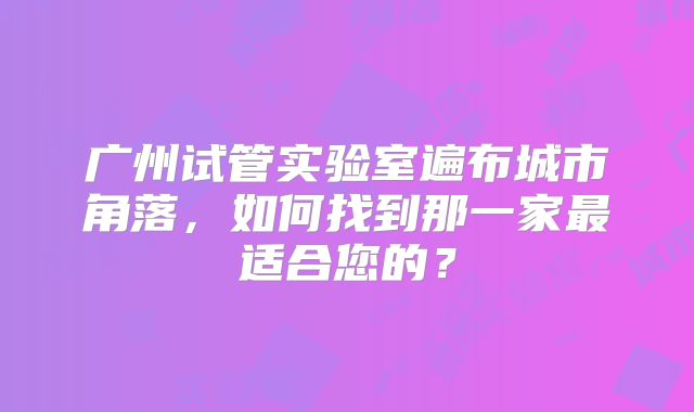 广州试管实验室遍布城市角落，如何找到那一家最适合您的？