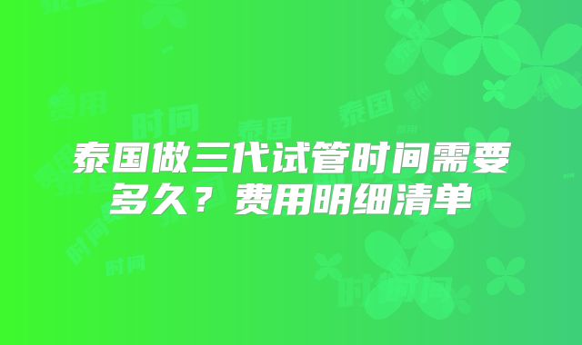 泰国做三代试管时间需要多久?费用明细清单