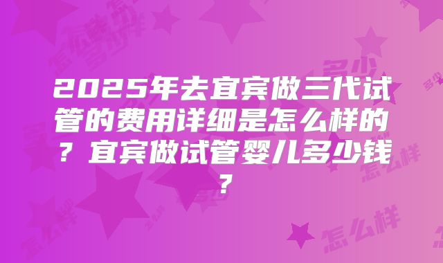 2025年去宜宾做三代试管的费用详细是怎么样的?宜宾做试管婴儿多少钱?