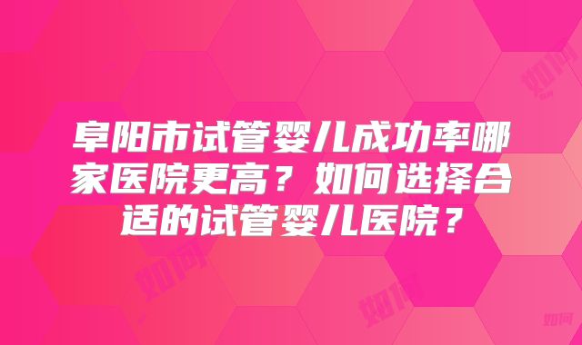阜阳市试管婴儿成功率哪家医院更高?如何选择合适的试管婴儿医院?