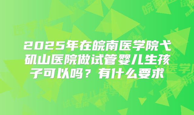 2025年在皖南医学院弋矶山医院做试管婴儿生孩子可以吗?有什么要求