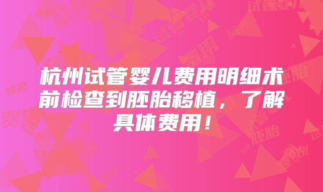 杭州试管婴儿费用明细术前检查到胚胎移植，了解具体费用！