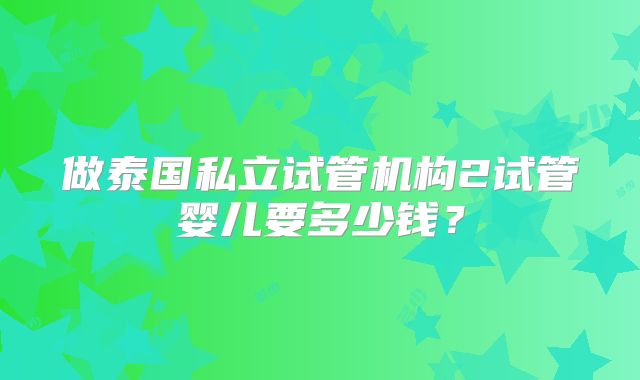 做泰国私立试管机构2试管婴儿要多少钱？