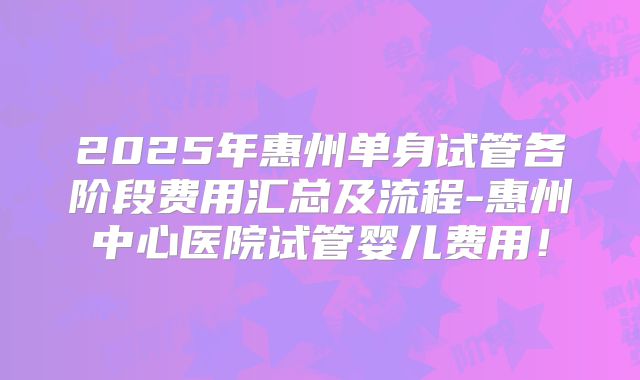2025年惠州单身试管各阶段费用汇总及流程-惠州中心医院试管婴儿费用！