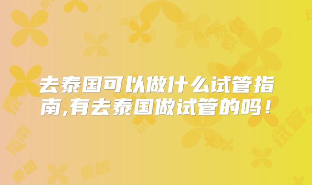 去泰国可以做什么试管指南,有去泰国做试管的吗!