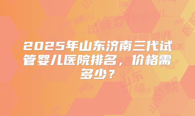 2025年山东济南三代试管婴儿医院排名,价格需多少?