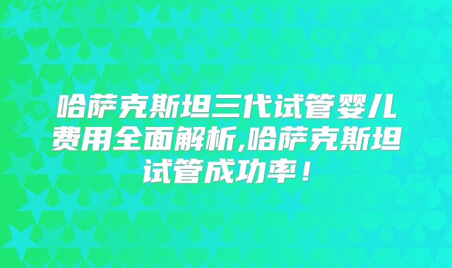 哈萨克斯坦三代试管婴儿费用全面解析,哈萨克斯坦试管成功率！