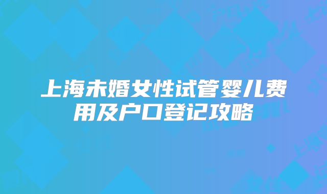 上海未婚女性试管婴儿费用及户口登记攻略