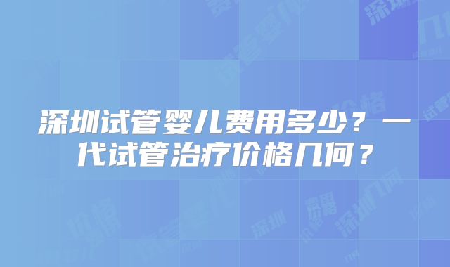 深圳试管婴儿费用多少?一代试管治疗价格几何?