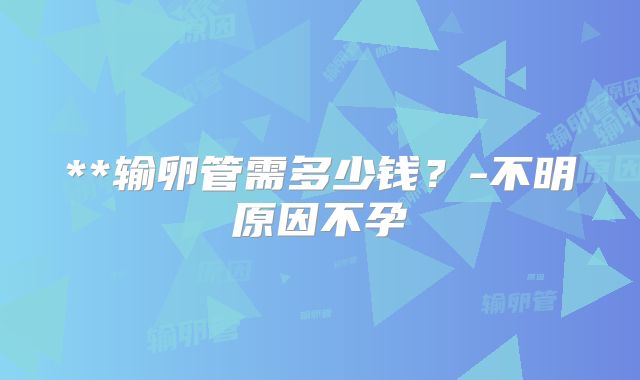 **输卵管需多少钱?-不明原因不孕
