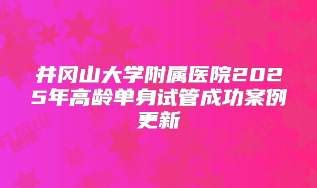 井冈山大学附属医院2025年高龄单身试管成功案例更新