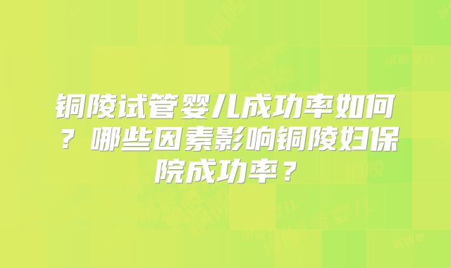 铜陵试管婴儿成功率如何？哪些因素影响铜陵妇保院成功率？