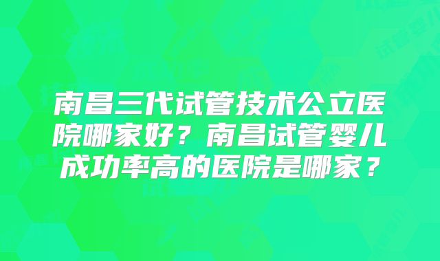 南昌三代试管技术公立医院哪家好?南昌试管婴儿成功率高的医院是哪家?