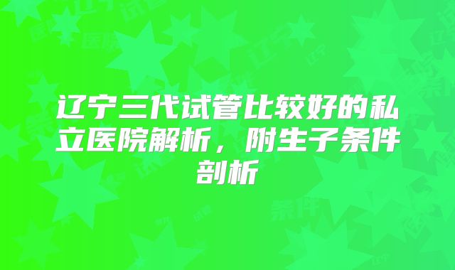 辽宁三代试管比较好的私立医院解析，附生子条件剖析