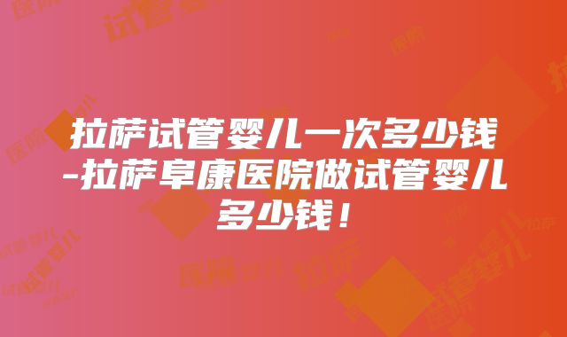 拉萨试管婴儿一次多少钱-拉萨阜康医院做试管婴儿多少钱！
