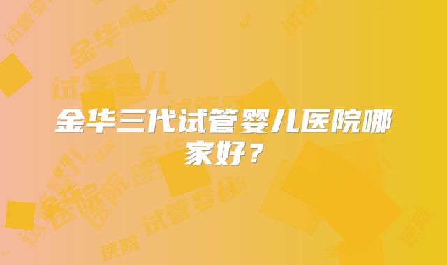 金华三代试管婴儿医院哪家好?