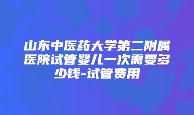 山东中医药大学第二附属医院试管婴儿一次需要多少钱-试管费用