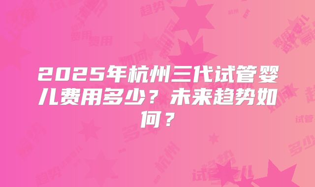 2025年杭州三代试管婴儿费用多少？未来趋势如何？