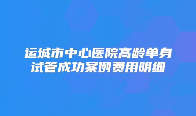 运城市中心医院高龄单身试管成功案例费用明细