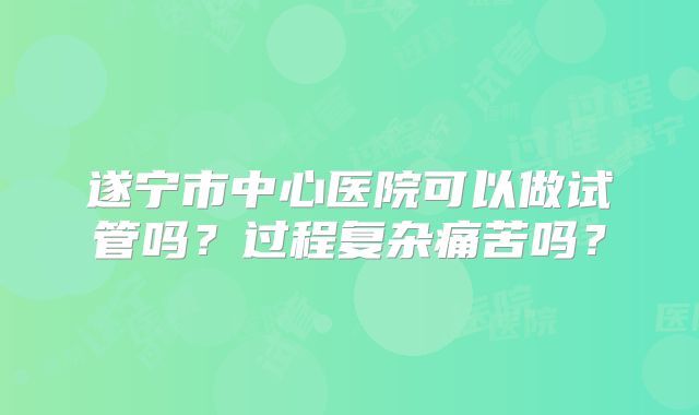 遂宁市中心医院可以做试管吗？过程复杂痛苦吗？