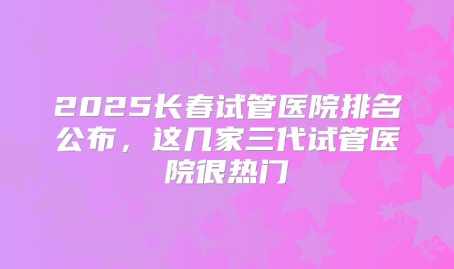 2025长春试管医院排名公布，这几家三代试管医院很热门