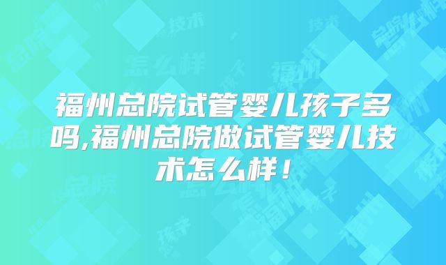 福州总院试管婴儿孩子多吗,福州总院做试管婴儿技术怎么样！