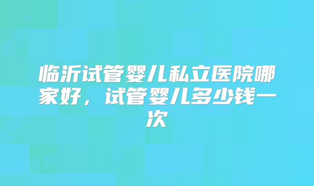 临沂试管婴儿私立医院哪家好，试管婴儿多少钱一次