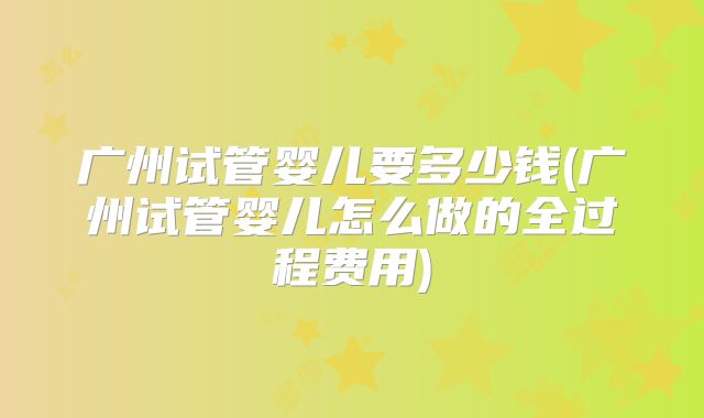 广州试管婴儿要多少钱(广州试管婴儿怎么做的全过程费用)