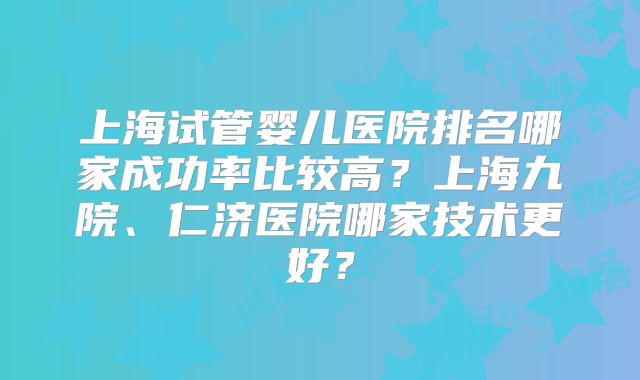 上海试管婴儿医院排名哪家成功率比较高？上海九院、仁济医院哪家技术更好？