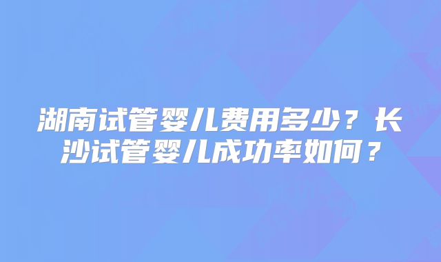 湖南试管婴儿费用多少？长沙试管婴儿成功率如何？