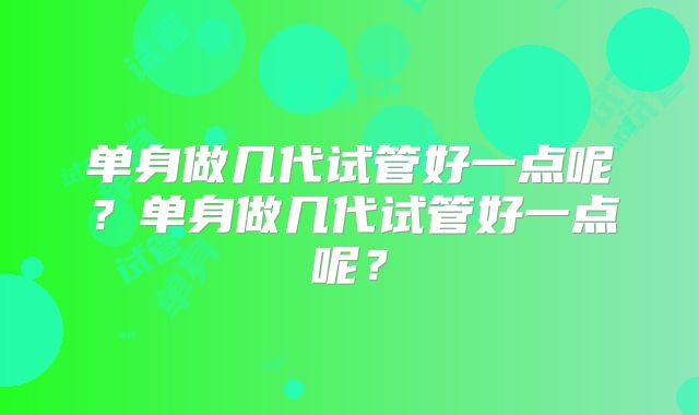 单身做几代试管好一点呢？单身做几代试管好一点呢？