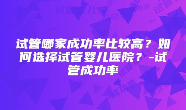 试管哪家成功率比较高?如何选择试管婴儿医院?-试管成功率