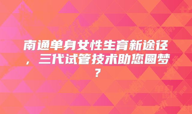 南通单身女性生育新途径，三代试管技术助您圆梦？