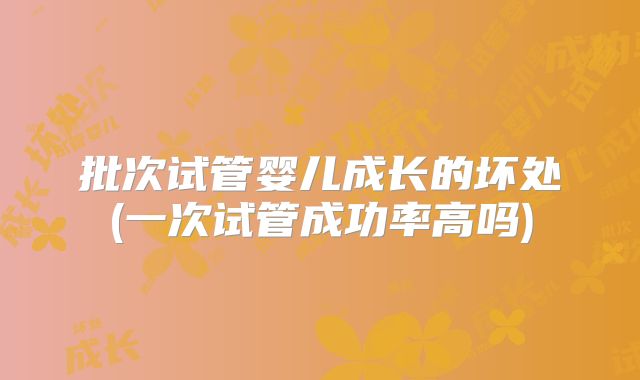 批次试管婴儿成长的坏处(一次试管成功率高吗)