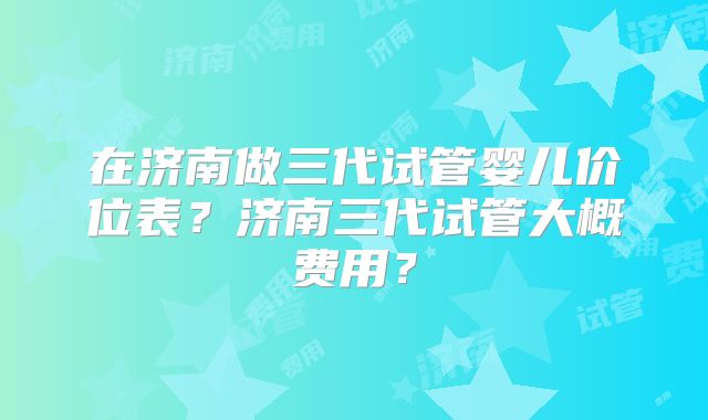 在济南做三代试管婴儿价位表?济南三代试管大概费用?