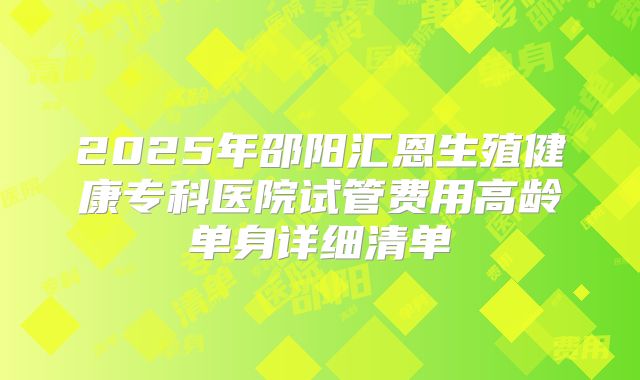 2025年邵阳汇恩生殖健康专科医院试管费用高龄单身详细清单