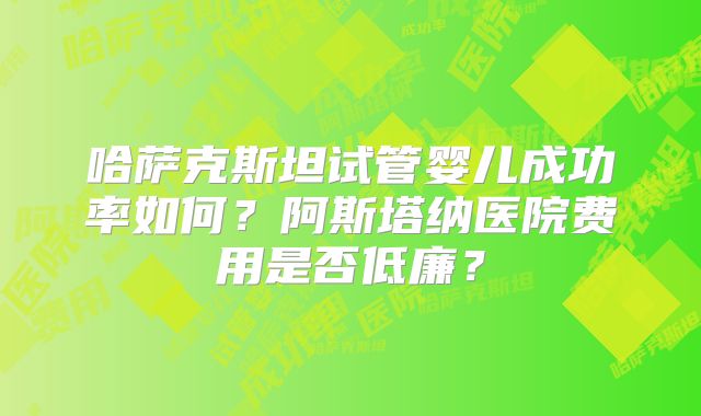 哈萨克斯坦试管婴儿成功率如何?阿斯塔纳医院费用是否低廉?