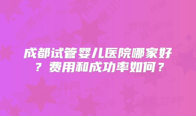 成都试管婴儿医院哪家好?费用和成功率如何?