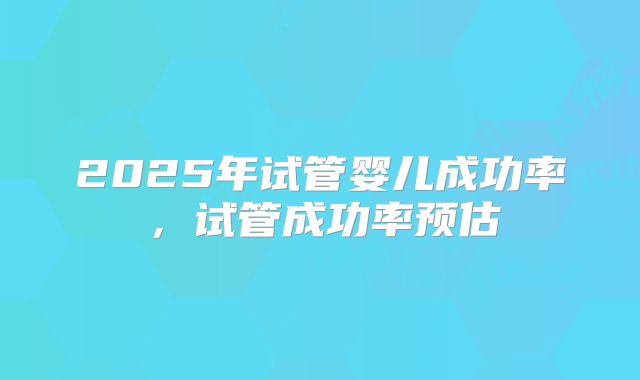 2025年试管婴儿成功率，试管成功率预估