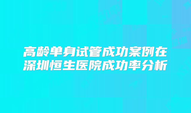 高龄单身试管成功案例在深圳恒生医院成功率分析
