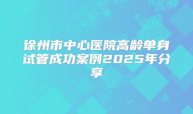 徐州市中心医院高龄单身试管成功案例2025年分享