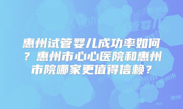惠州试管婴儿成功率如何?惠州市心心医院和惠州市院哪家更值得信赖?